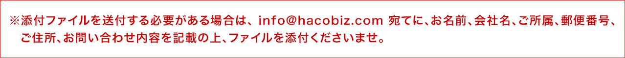 ※添付ファイルを送付する必要がある場合は、 info@hacobiz.com 宛てに、お名前、会社名、ご所属、郵便番号、ご住所、お問い合わせ内容を記載の上、ファイルを添付くださいませ。