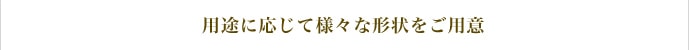 用途に応じて様々な形状をご用意