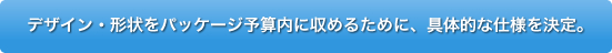 デザイン・形状をパッケージ予算内に収めるために、具体的な仕様を決定。